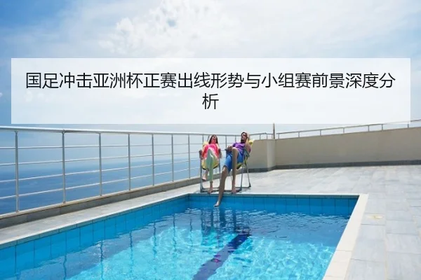 国足冲击亚洲杯正赛出线形势与小组赛前景深度分析